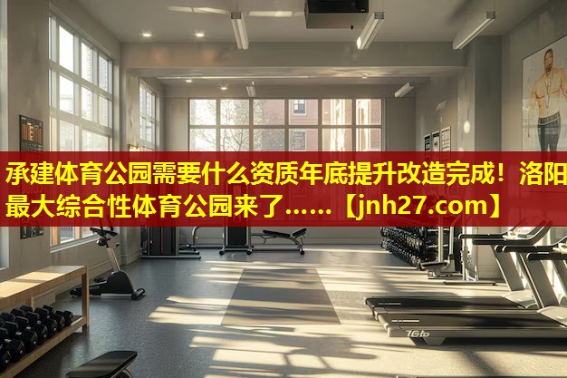承建体育公园需要什么资质年底提升改造完成！洛阳最大综合性体育公园来了……