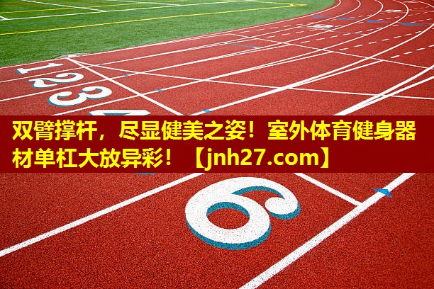 双臂撑杆，尽显健美之姿！室外体育健身器材单杠大放异彩！