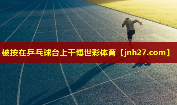 被按在乒乓球台上干博世彩体育
