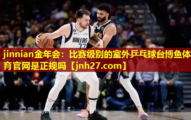 jinnian金年会：比赛级别的室外乒乓球台博鱼体育官网是正规吗