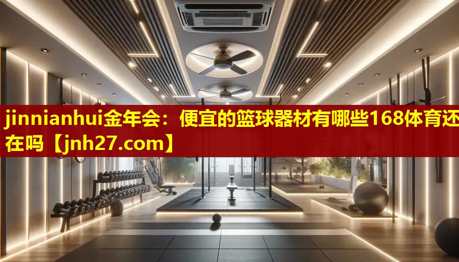 jinnianhui金年会：便宜的篮球器材有哪些168体育还在吗