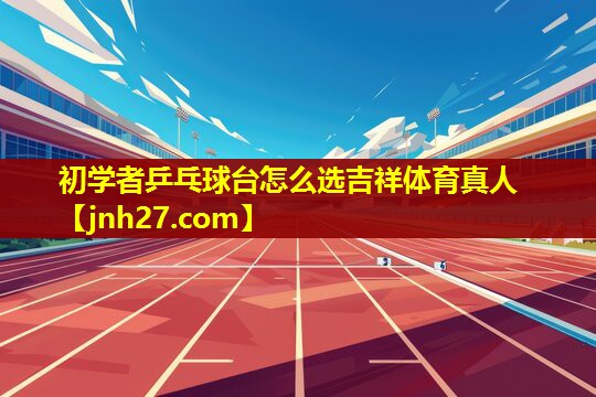 初学者乒乓球台怎么选吉祥体育真人
