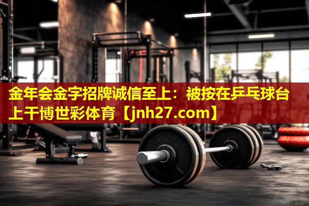 金年会金字招牌诚信至上：被按在乒乓球台上干博世彩体育