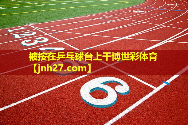 被按在乒乓球台上干博世彩体育