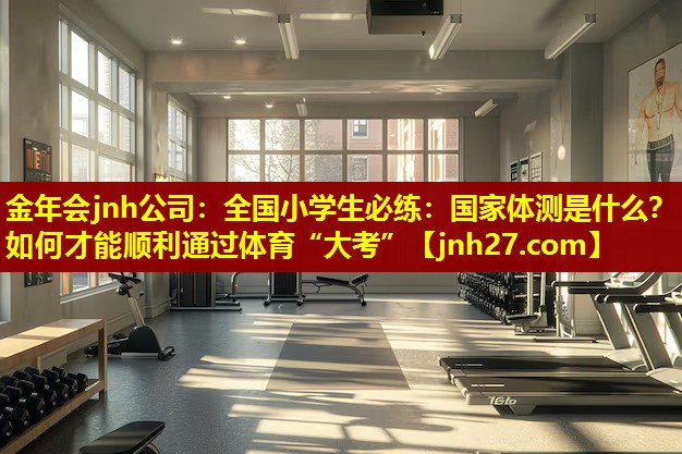 金年会jnh公司：全国小学生必练：国家体测是什么？如何才能顺利通过体育“大考”
