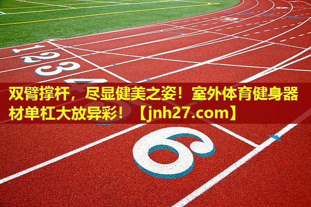 双臂撑杆，尽显健美之姿！室外体育健身器材单杠大放异彩！